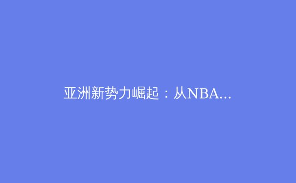 亚洲新势力崛起：从NBA到世界杯，体育格局正被重新定义 - 3