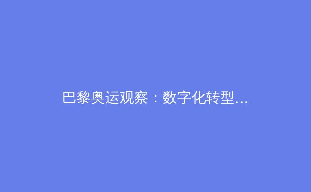 巴黎奥运观察：数字化转型如何重塑现代体育竞赛与商业生态 - 4