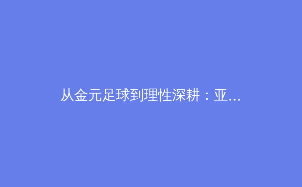 从金元足球到理性深耕：亚洲职业体育联赛的范式转变与未来挑战 - 2